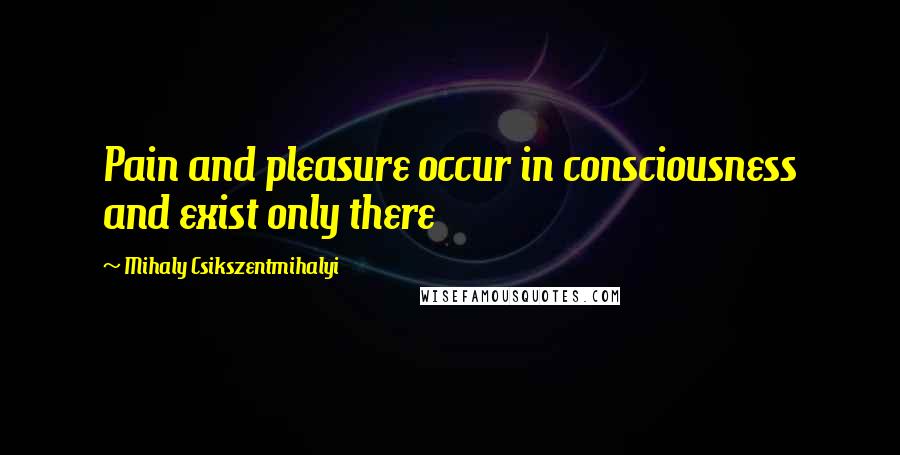 Mihaly Csikszentmihalyi Quotes: Pain and pleasure occur in consciousness and exist only there