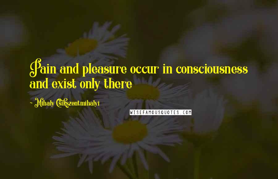 Mihaly Csikszentmihalyi Quotes: Pain and pleasure occur in consciousness and exist only there