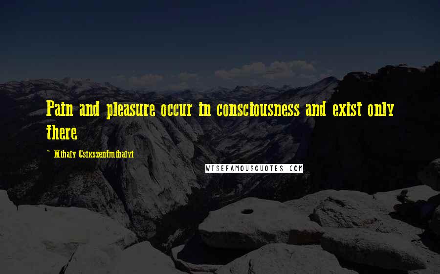 Mihaly Csikszentmihalyi Quotes: Pain and pleasure occur in consciousness and exist only there