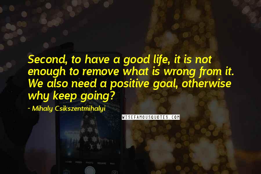 Mihaly Csikszentmihalyi Quotes: Second, to have a good life, it is not enough to remove what is wrong from it. We also need a positive goal, otherwise why keep going?