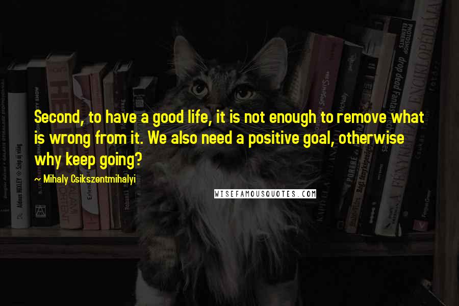 Mihaly Csikszentmihalyi Quotes: Second, to have a good life, it is not enough to remove what is wrong from it. We also need a positive goal, otherwise why keep going?