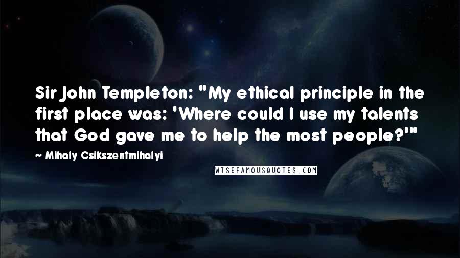 Mihaly Csikszentmihalyi Quotes: Sir John Templeton: "My ethical principle in the first place was: 'Where could I use my talents that God gave me to help the most people?'"