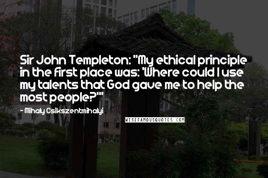 Mihaly Csikszentmihalyi Quotes: Sir John Templeton: "My ethical principle in the first place was: 'Where could I use my talents that God gave me to help the most people?'"