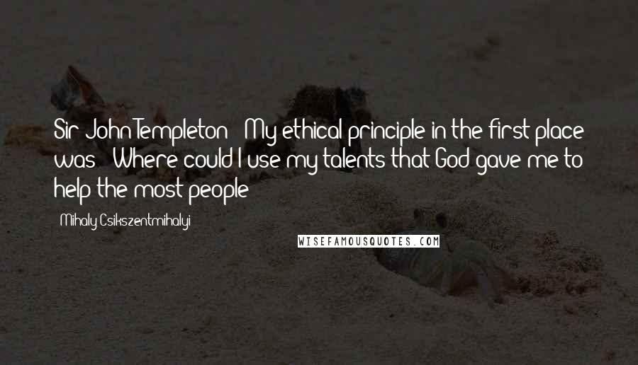 Mihaly Csikszentmihalyi Quotes: Sir John Templeton: "My ethical principle in the first place was: 'Where could I use my talents that God gave me to help the most people?'"