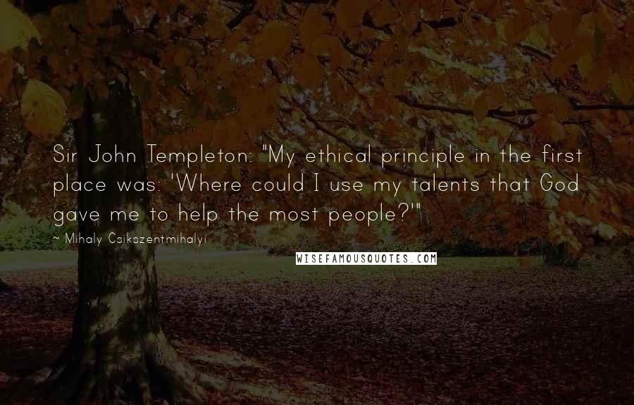 Mihaly Csikszentmihalyi Quotes: Sir John Templeton: "My ethical principle in the first place was: 'Where could I use my talents that God gave me to help the most people?'"