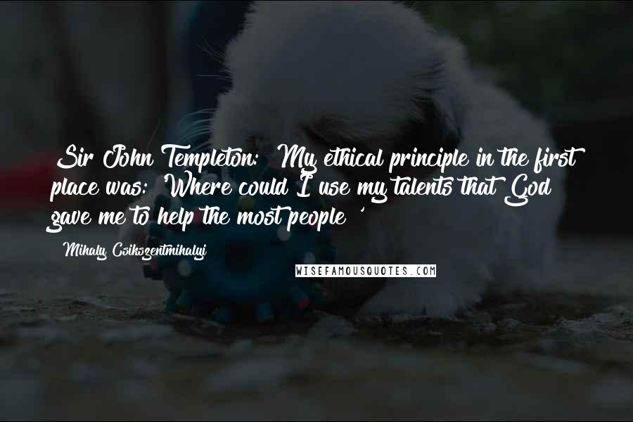 Mihaly Csikszentmihalyi Quotes: Sir John Templeton: "My ethical principle in the first place was: 'Where could I use my talents that God gave me to help the most people?'"