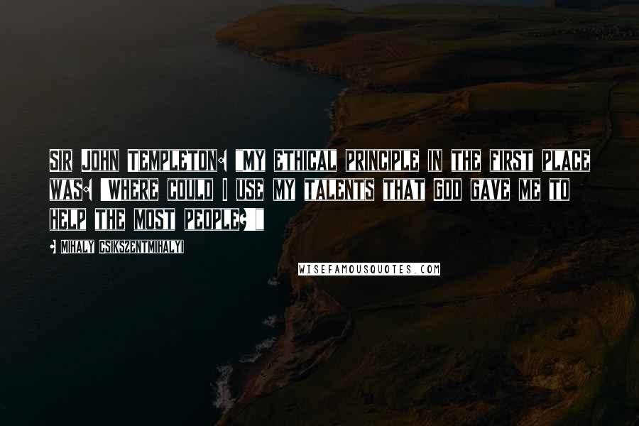 Mihaly Csikszentmihalyi Quotes: Sir John Templeton: "My ethical principle in the first place was: 'Where could I use my talents that God gave me to help the most people?'"