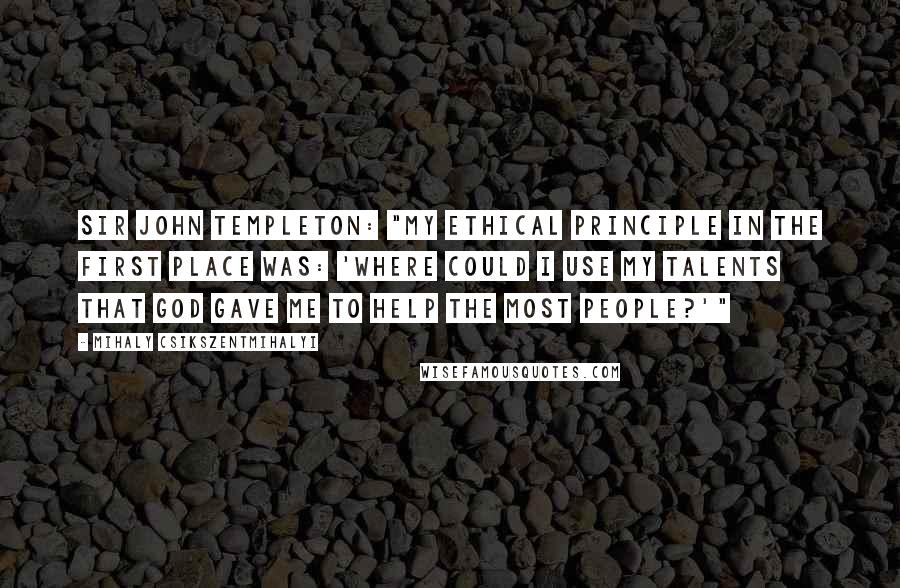 Mihaly Csikszentmihalyi Quotes: Sir John Templeton: "My ethical principle in the first place was: 'Where could I use my talents that God gave me to help the most people?'"