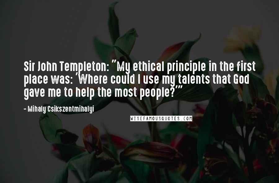 Mihaly Csikszentmihalyi Quotes: Sir John Templeton: "My ethical principle in the first place was: 'Where could I use my talents that God gave me to help the most people?'"