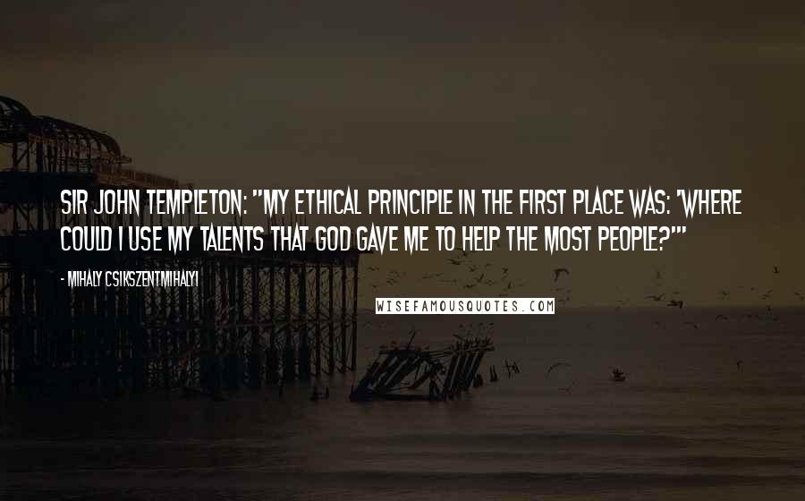 Mihaly Csikszentmihalyi Quotes: Sir John Templeton: "My ethical principle in the first place was: 'Where could I use my talents that God gave me to help the most people?'"