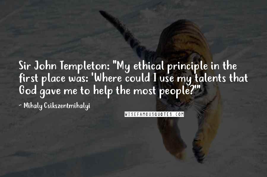 Mihaly Csikszentmihalyi Quotes: Sir John Templeton: "My ethical principle in the first place was: 'Where could I use my talents that God gave me to help the most people?'"