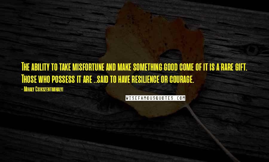 Mihaly Csikszentmihalyi Quotes: The ability to take misfortune and make something good come of it is a rare gift. Those who possess it are ..said to have resilience or courage.