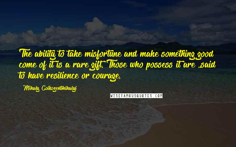 Mihaly Csikszentmihalyi Quotes: The ability to take misfortune and make something good come of it is a rare gift. Those who possess it are ..said to have resilience or courage.