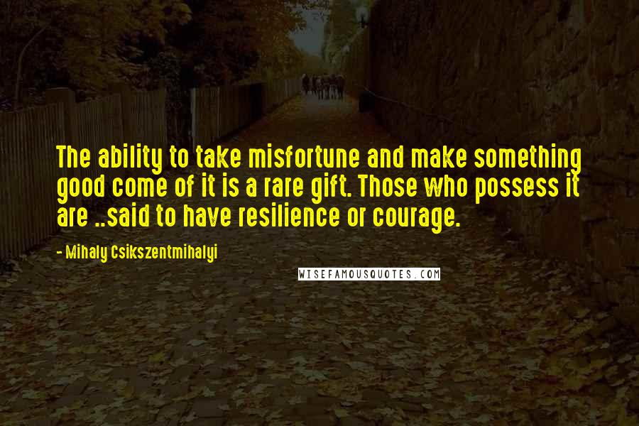 Mihaly Csikszentmihalyi Quotes: The ability to take misfortune and make something good come of it is a rare gift. Those who possess it are ..said to have resilience or courage.