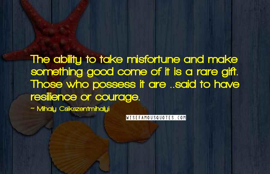 Mihaly Csikszentmihalyi Quotes: The ability to take misfortune and make something good come of it is a rare gift. Those who possess it are ..said to have resilience or courage.