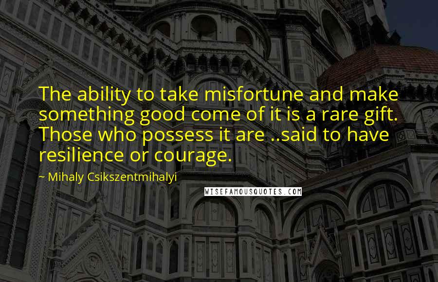 Mihaly Csikszentmihalyi Quotes: The ability to take misfortune and make something good come of it is a rare gift. Those who possess it are ..said to have resilience or courage.