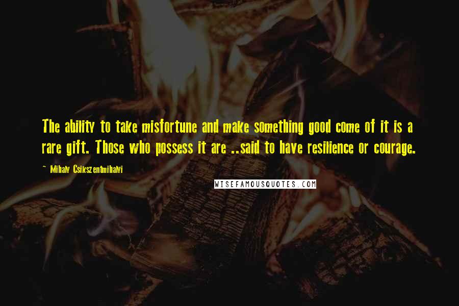 Mihaly Csikszentmihalyi Quotes: The ability to take misfortune and make something good come of it is a rare gift. Those who possess it are ..said to have resilience or courage.