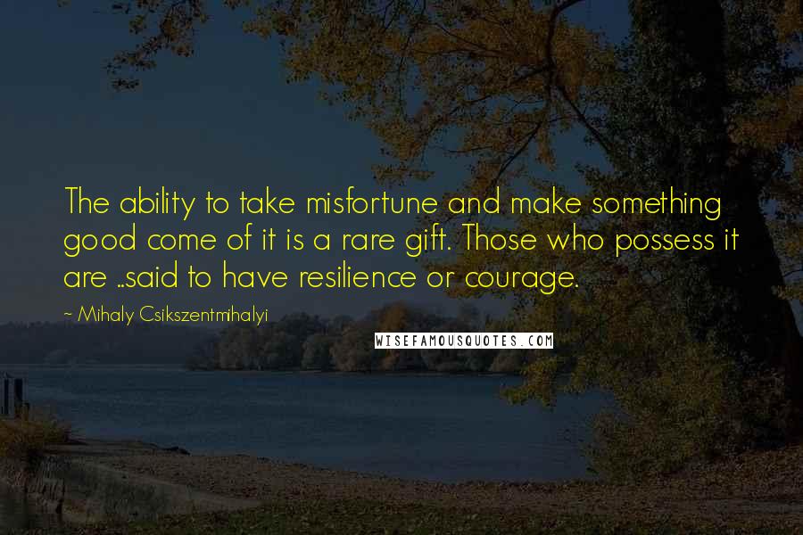 Mihaly Csikszentmihalyi Quotes: The ability to take misfortune and make something good come of it is a rare gift. Those who possess it are ..said to have resilience or courage.