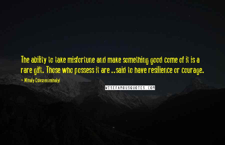 Mihaly Csikszentmihalyi Quotes: The ability to take misfortune and make something good come of it is a rare gift. Those who possess it are ..said to have resilience or courage.