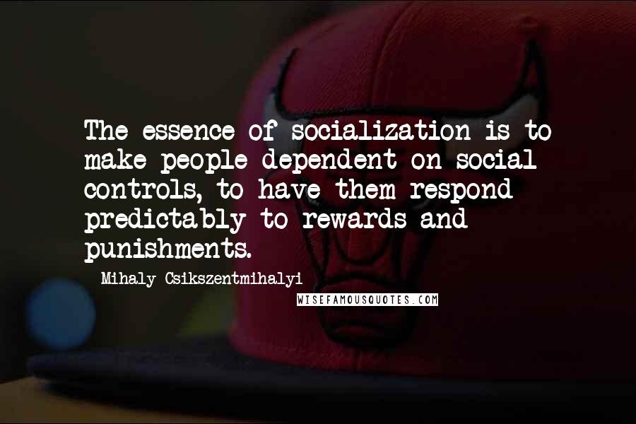 Mihaly Csikszentmihalyi Quotes: The essence of socialization is to make people dependent on social controls, to have them respond predictably to rewards and punishments.