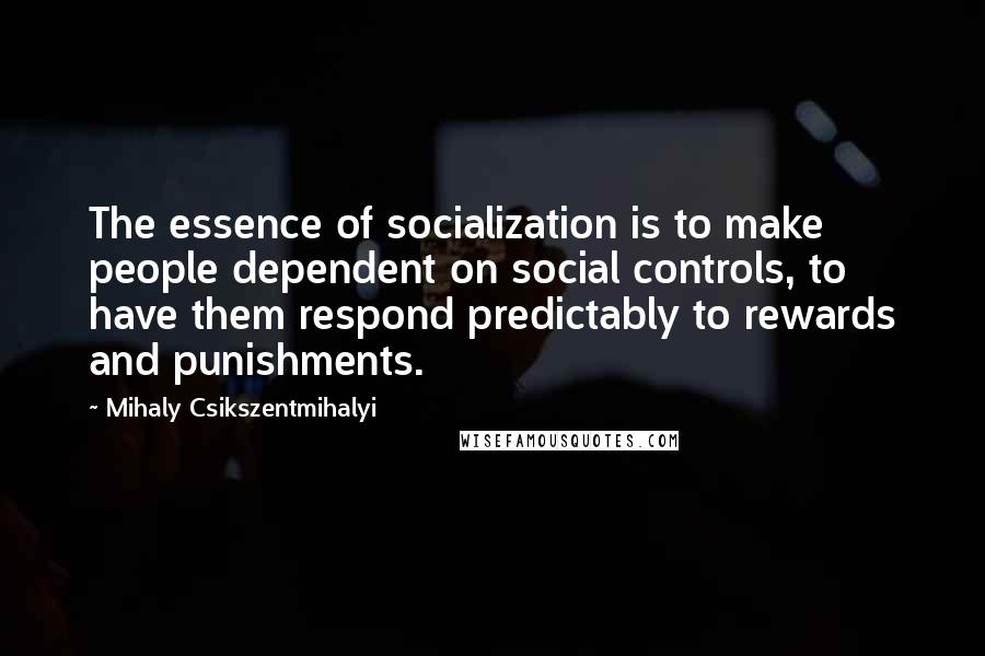 Mihaly Csikszentmihalyi Quotes: The essence of socialization is to make people dependent on social controls, to have them respond predictably to rewards and punishments.