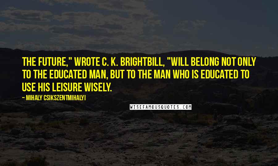 Mihaly Csikszentmihalyi Quotes: The future," wrote C. K. Brightbill, "will belong not only to the educated man, but to the man who is educated to use his leisure wisely.