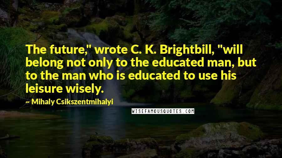 Mihaly Csikszentmihalyi Quotes: The future," wrote C. K. Brightbill, "will belong not only to the educated man, but to the man who is educated to use his leisure wisely.