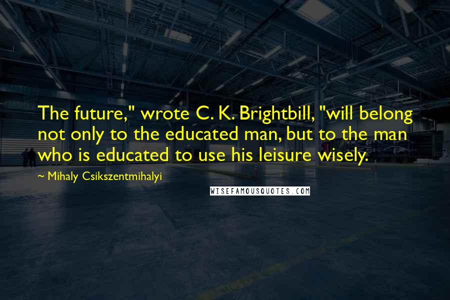Mihaly Csikszentmihalyi Quotes: The future," wrote C. K. Brightbill, "will belong not only to the educated man, but to the man who is educated to use his leisure wisely.