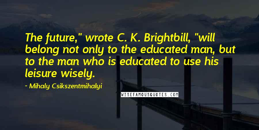 Mihaly Csikszentmihalyi Quotes: The future," wrote C. K. Brightbill, "will belong not only to the educated man, but to the man who is educated to use his leisure wisely.