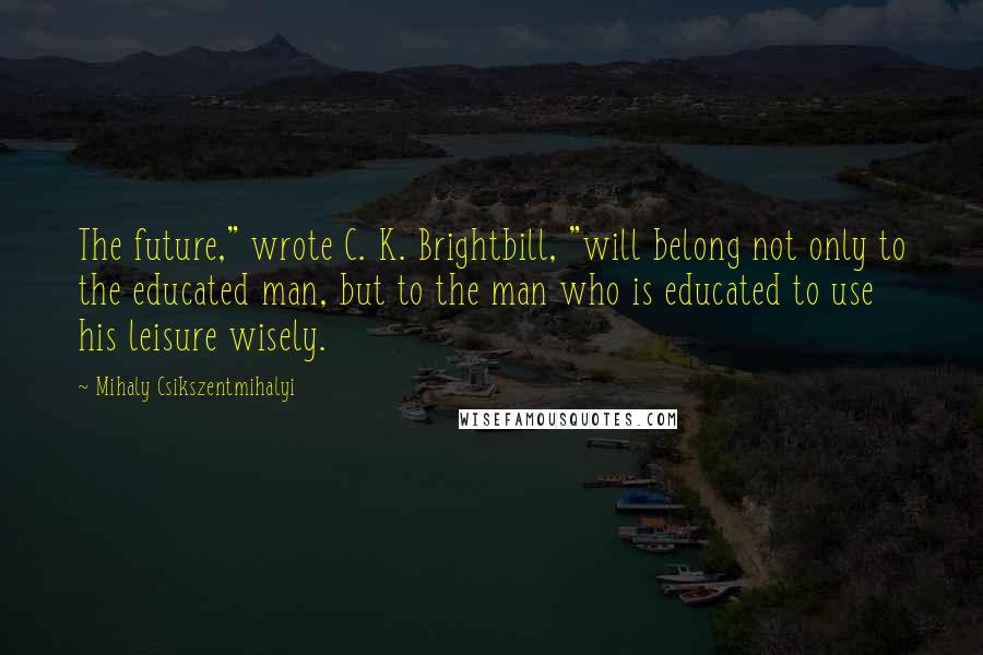 Mihaly Csikszentmihalyi Quotes: The future," wrote C. K. Brightbill, "will belong not only to the educated man, but to the man who is educated to use his leisure wisely.