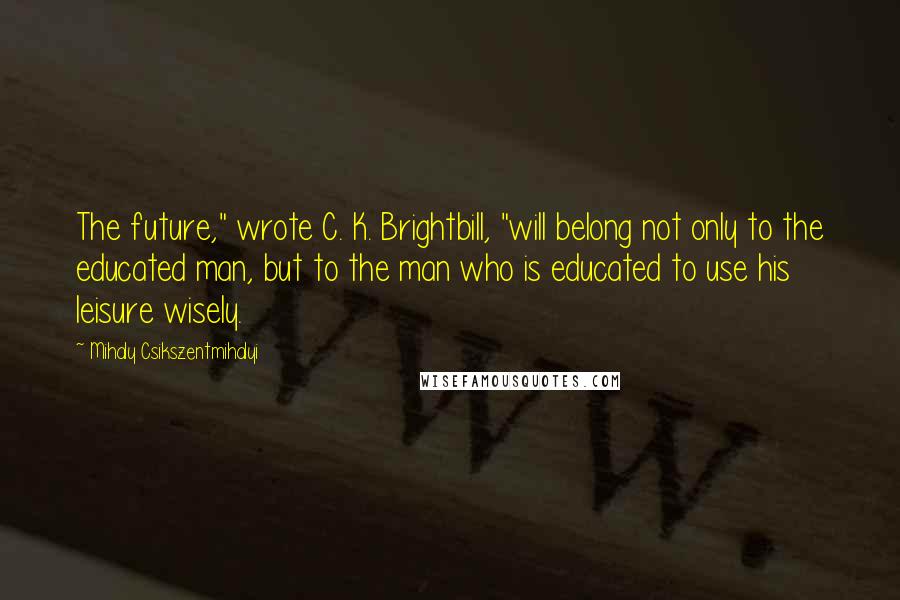 Mihaly Csikszentmihalyi Quotes: The future," wrote C. K. Brightbill, "will belong not only to the educated man, but to the man who is educated to use his leisure wisely.
