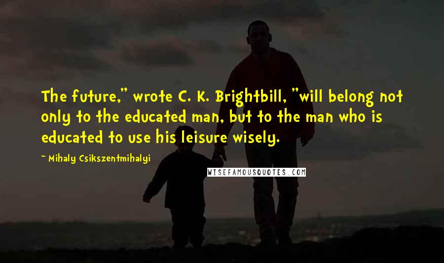 Mihaly Csikszentmihalyi Quotes: The future," wrote C. K. Brightbill, "will belong not only to the educated man, but to the man who is educated to use his leisure wisely.