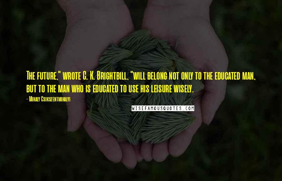 Mihaly Csikszentmihalyi Quotes: The future," wrote C. K. Brightbill, "will belong not only to the educated man, but to the man who is educated to use his leisure wisely.