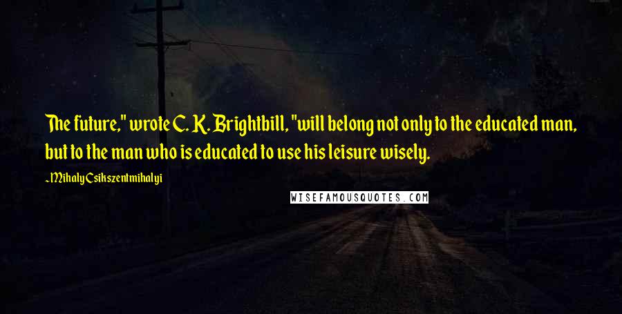 Mihaly Csikszentmihalyi Quotes: The future," wrote C. K. Brightbill, "will belong not only to the educated man, but to the man who is educated to use his leisure wisely.