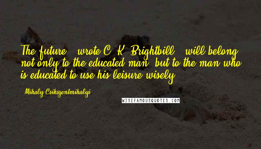 Mihaly Csikszentmihalyi Quotes: The future," wrote C. K. Brightbill, "will belong not only to the educated man, but to the man who is educated to use his leisure wisely.