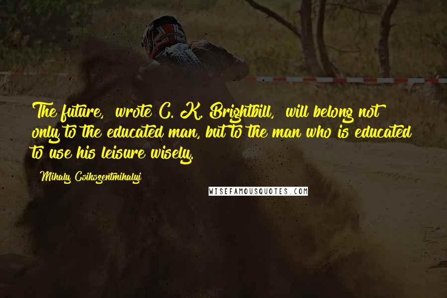 Mihaly Csikszentmihalyi Quotes: The future," wrote C. K. Brightbill, "will belong not only to the educated man, but to the man who is educated to use his leisure wisely.