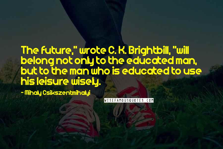 Mihaly Csikszentmihalyi Quotes: The future," wrote C. K. Brightbill, "will belong not only to the educated man, but to the man who is educated to use his leisure wisely.