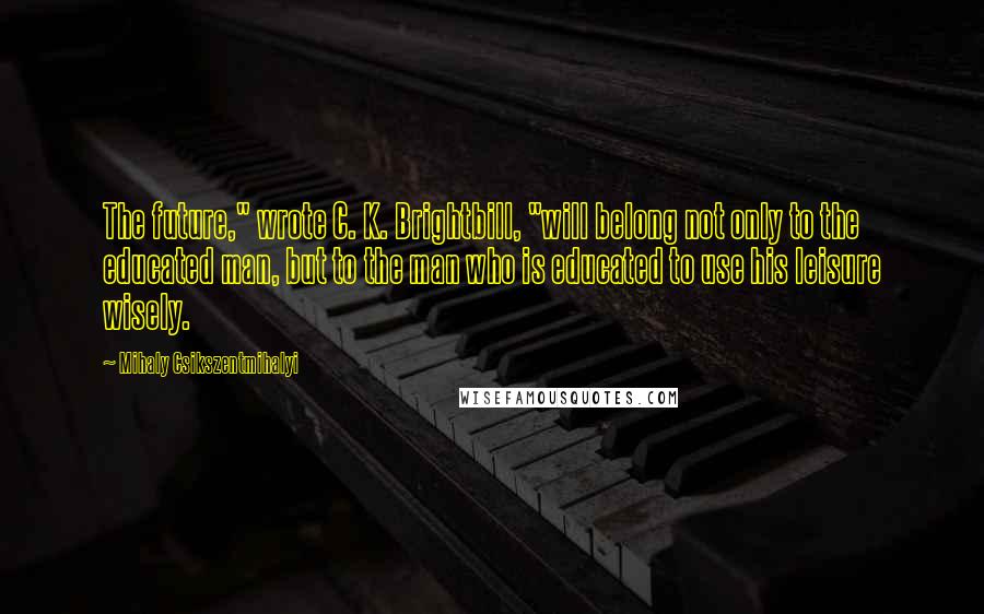 Mihaly Csikszentmihalyi Quotes: The future," wrote C. K. Brightbill, "will belong not only to the educated man, but to the man who is educated to use his leisure wisely.