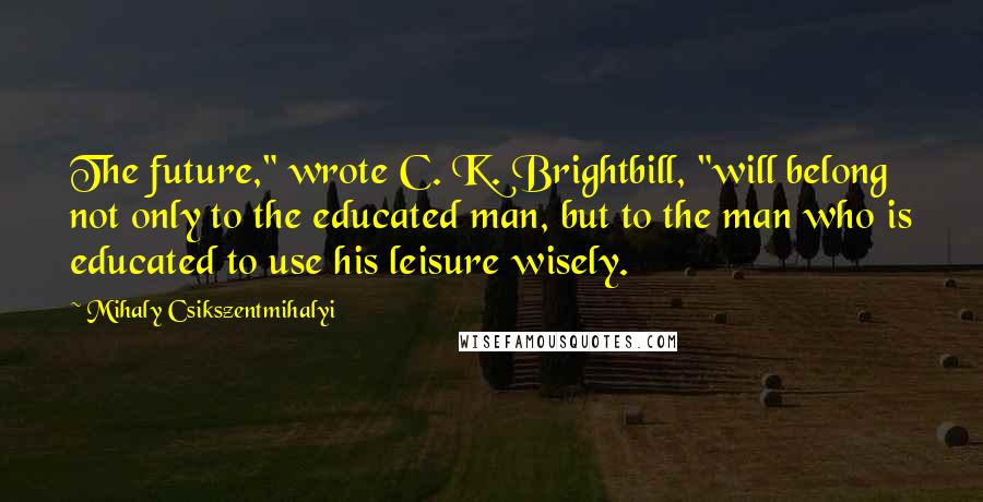 Mihaly Csikszentmihalyi Quotes: The future," wrote C. K. Brightbill, "will belong not only to the educated man, but to the man who is educated to use his leisure wisely.