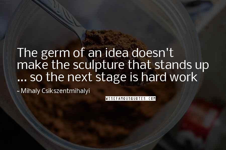 Mihaly Csikszentmihalyi Quotes: The germ of an idea doesn't make the sculpture that stands up ... so the next stage is hard work