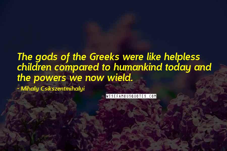 Mihaly Csikszentmihalyi Quotes: The gods of the Greeks were like helpless children compared to humankind today and the powers we now wield.