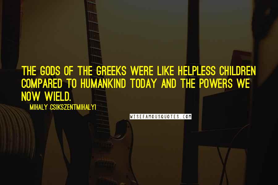 Mihaly Csikszentmihalyi Quotes: The gods of the Greeks were like helpless children compared to humankind today and the powers we now wield.