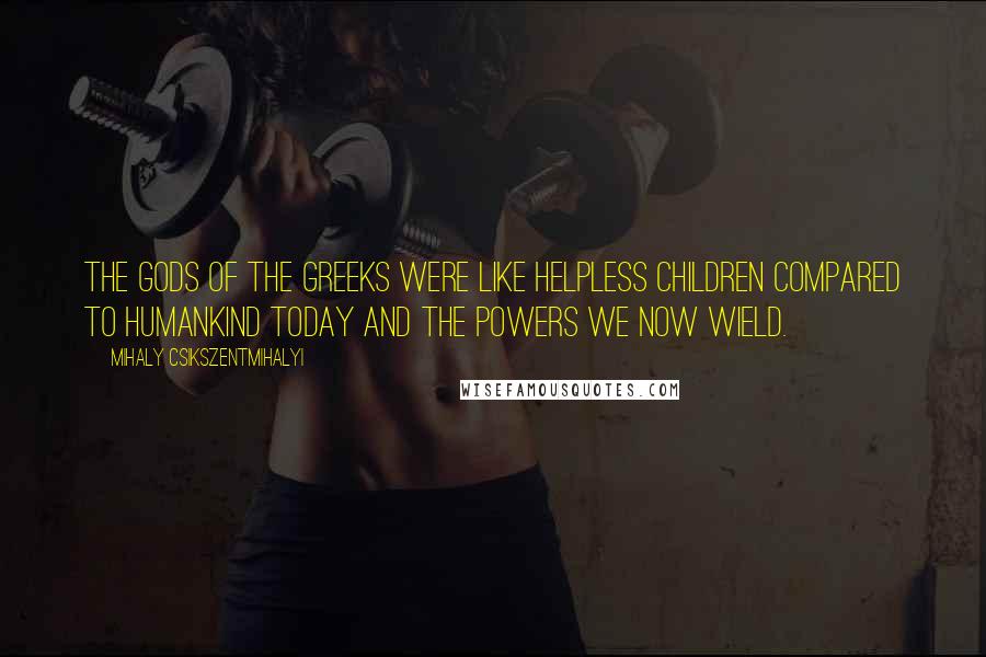 Mihaly Csikszentmihalyi Quotes: The gods of the Greeks were like helpless children compared to humankind today and the powers we now wield.