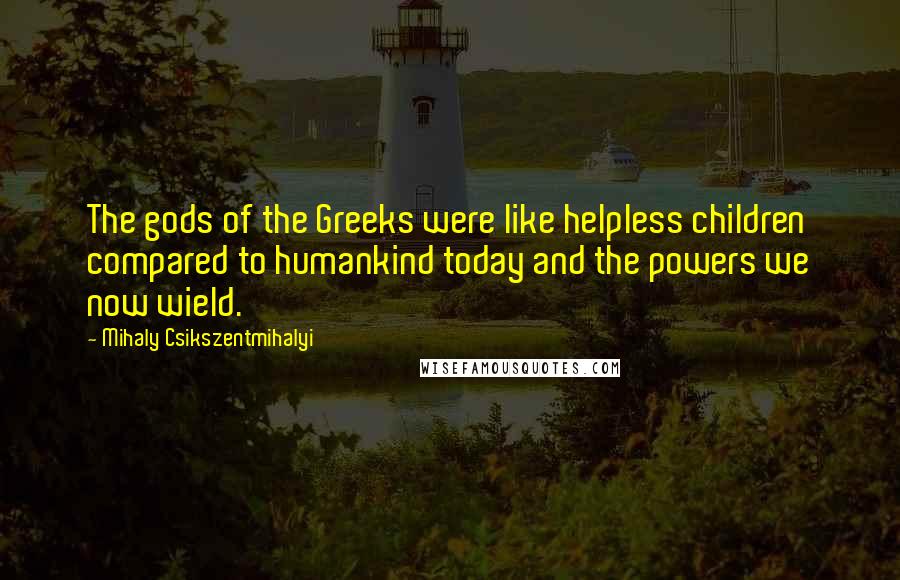 Mihaly Csikszentmihalyi Quotes: The gods of the Greeks were like helpless children compared to humankind today and the powers we now wield.