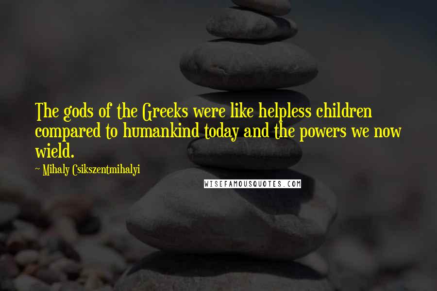 Mihaly Csikszentmihalyi Quotes: The gods of the Greeks were like helpless children compared to humankind today and the powers we now wield.