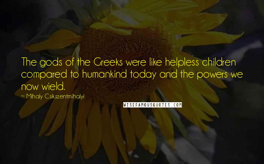 Mihaly Csikszentmihalyi Quotes: The gods of the Greeks were like helpless children compared to humankind today and the powers we now wield.