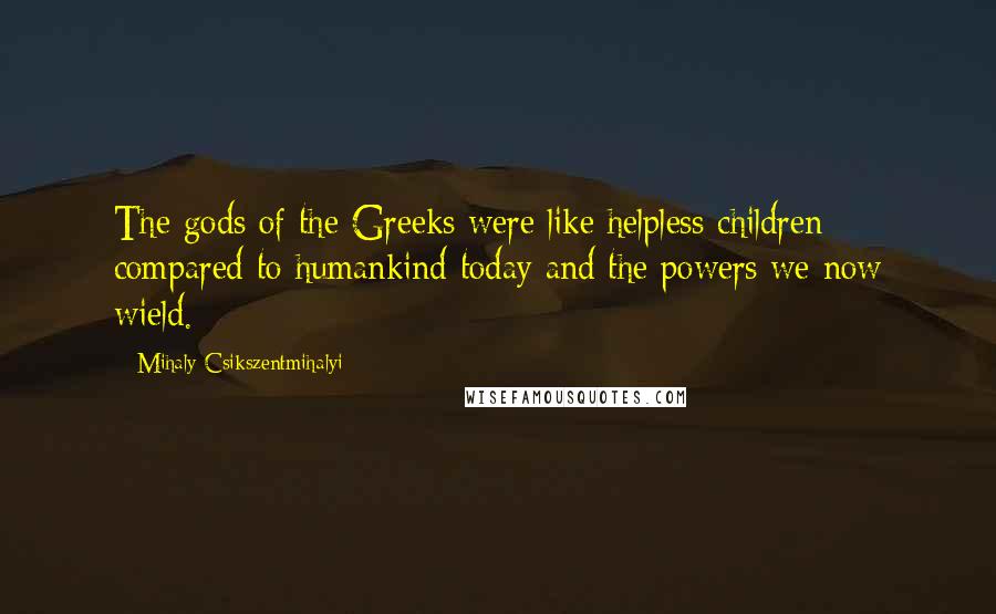 Mihaly Csikszentmihalyi Quotes: The gods of the Greeks were like helpless children compared to humankind today and the powers we now wield.