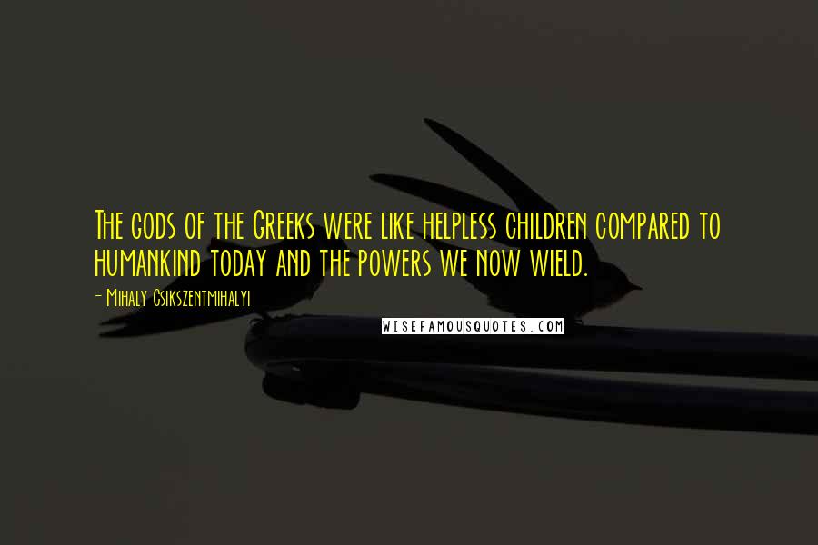 Mihaly Csikszentmihalyi Quotes: The gods of the Greeks were like helpless children compared to humankind today and the powers we now wield.