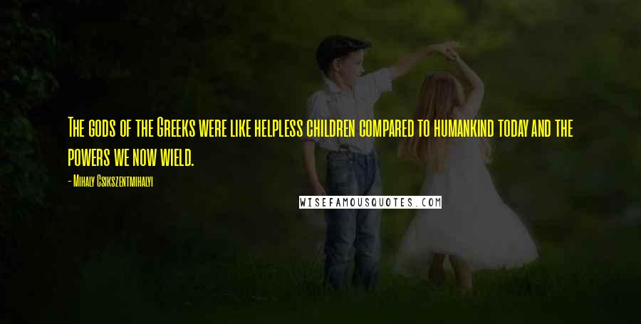 Mihaly Csikszentmihalyi Quotes: The gods of the Greeks were like helpless children compared to humankind today and the powers we now wield.