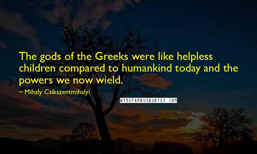 Mihaly Csikszentmihalyi Quotes: The gods of the Greeks were like helpless children compared to humankind today and the powers we now wield.